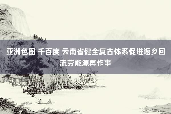 亚洲色图 千百度 云南省健全复古体系促进返乡回流劳能源再作事