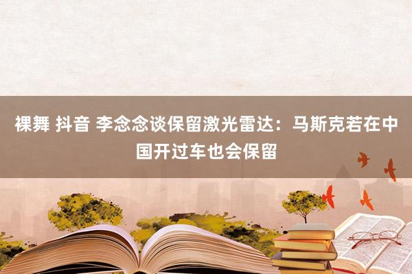 裸舞 抖音 李念念谈保留激光雷达：马斯克若在中国开过车也会保留