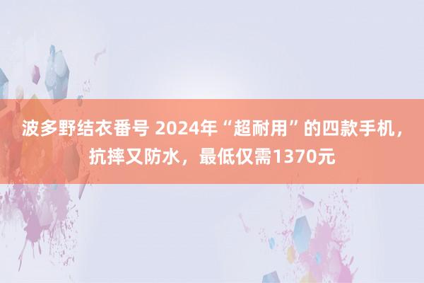 波多野结衣番号 2024年“超耐用”的四款手机，抗摔又防水，最低仅需1370元