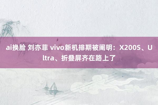 ai换脸 刘亦菲 vivo新机排期被阐明：X200S、Ultra、折叠屏齐在路上了