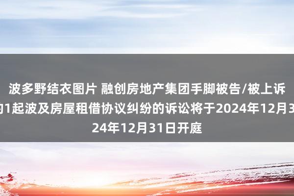 波多野结衣图片 融创房地产集团手脚被告/被上诉东谈主的1起波及房屋租借协议纠纷的诉讼将于2024年12月31日开庭