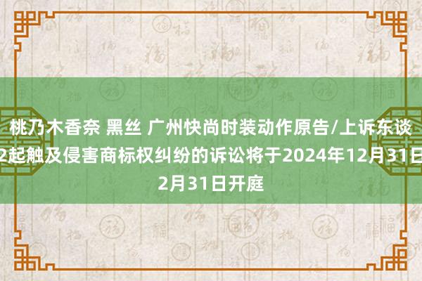 桃乃木香奈 黑丝 广州快尚时装动作原告/上诉东谈主的2起触及侵害商标权纠纷的诉讼将于2024年12月31日开庭