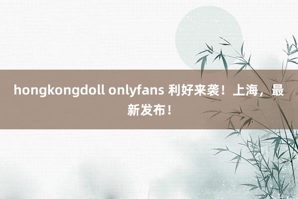 hongkongdoll onlyfans 利好来袭！上海，最新发布！