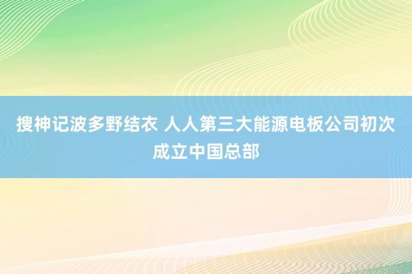 搜神记波多野结衣 人人第三大能源电板公司初次成立中国总部