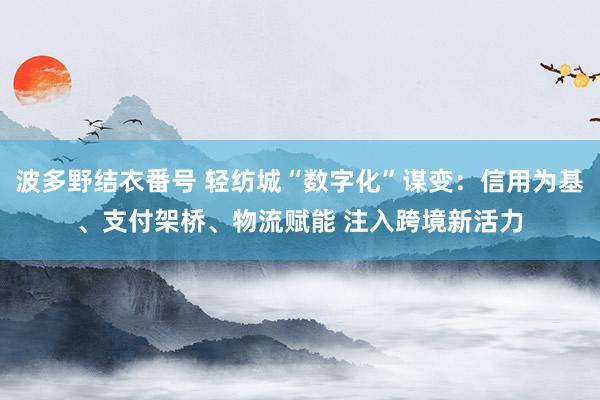 波多野结衣番号 轻纺城“数字化”谋变：信用为基、支付架桥、物流赋能 注入跨境新活力