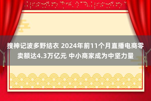 搜神记波多野结衣 2024年前11个月直播电商零卖额达4.3万亿元 中小商家成为中坚力量