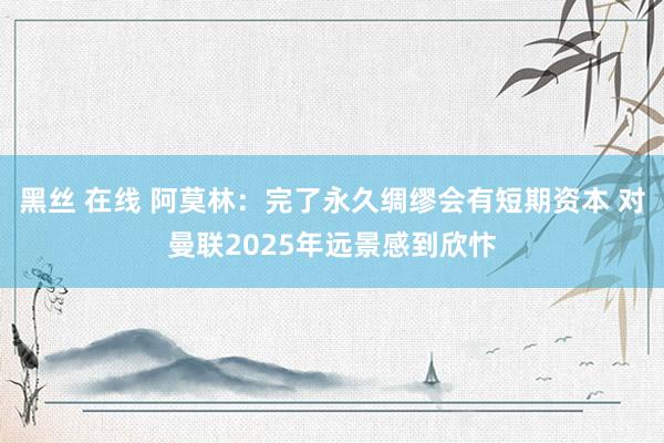 黑丝 在线 阿莫林：完了永久绸缪会有短期资本 对曼联2025年远景感到欣忭