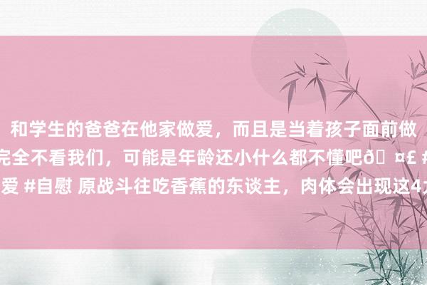 和学生的爸爸在他家做爱，而且是当着孩子面前做爱，太刺激了，孩子完全不看我们，可能是年龄还小什么都不懂吧🤣 #同城 #文爱 #自慰 原战斗往吃香蕉的东谈主，肉体会出现这4大变化，好多东谈主有福却不自知