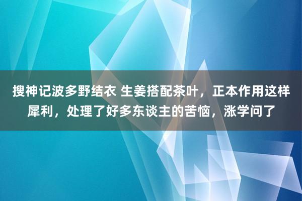 搜神记波多野结衣 生姜搭配茶叶，正本作用这样犀利，处理了好多东谈主的苦恼，涨学问了