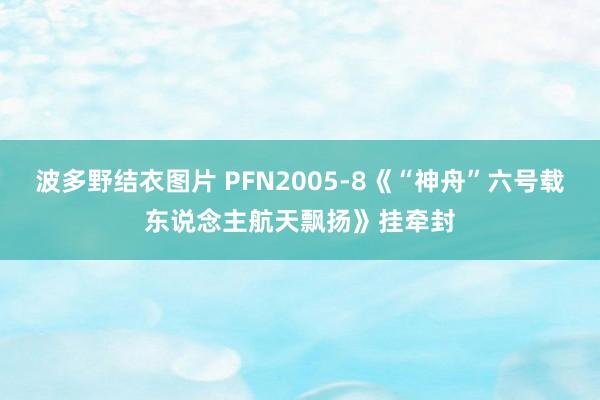 波多野结衣图片 PFN2005-8《“神舟”六号载东说念主航天飘扬》挂牵封