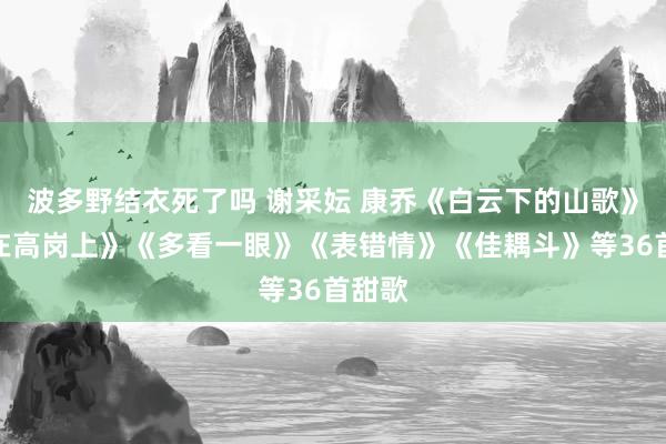 波多野结衣死了吗 谢采妘 康乔《白云下的山歌》《站在高岗上》《多看一眼》《表错情》《佳耦斗》等36首甜歌