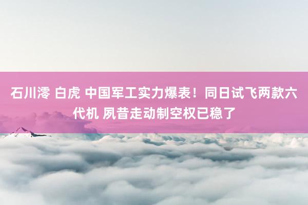 石川澪 白虎 中国军工实力爆表！同日试飞两款六代机 夙昔走动制空权已稳了