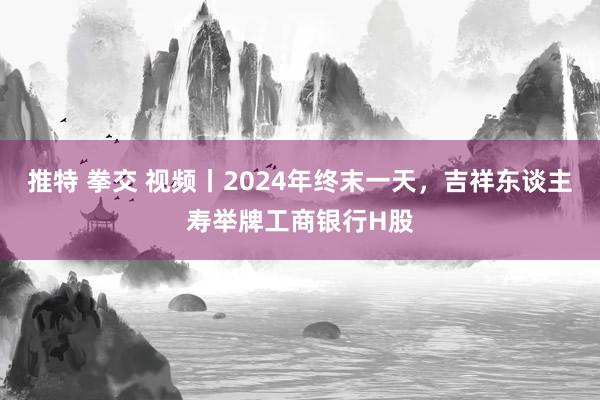 推特 拳交 视频丨2024年终末一天，吉祥东谈主寿举牌工商银行H股