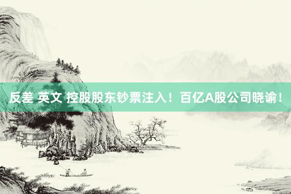 反差 英文 控股股东钞票注入！百亿A股公司晓谕！