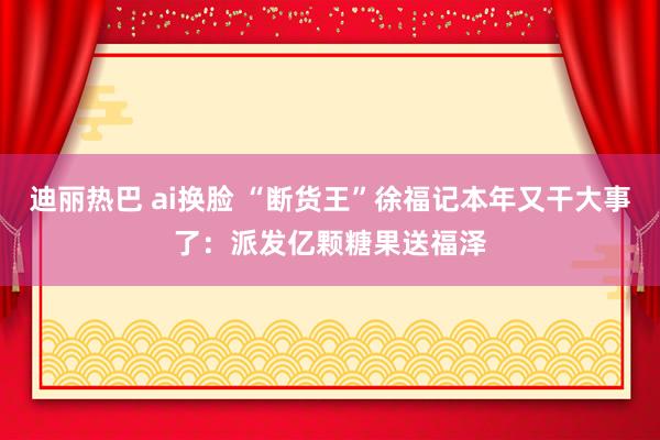 迪丽热巴 ai换脸 “断货王”徐福记本年又干大事了：派发亿颗糖果送福泽