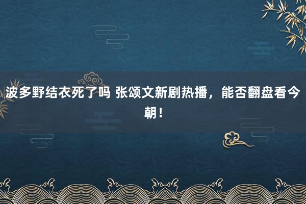 波多野结衣死了吗 张颂文新剧热播，能否翻盘看今朝！