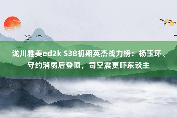 泷川雅美ed2k S38初期英杰战力榜：杨玉环、守约消弱后登顶，司空震更吓东谈主