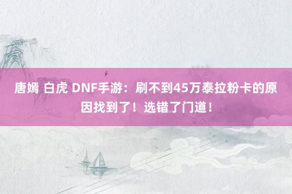 唐嫣 白虎 DNF手游：刷不到45万泰拉粉卡的原因找到了！选错了门道！