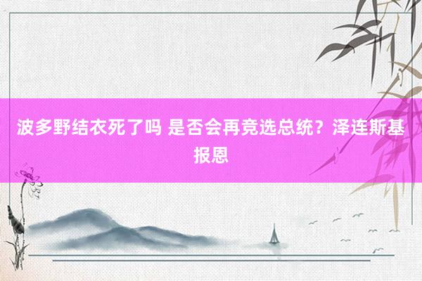 波多野结衣死了吗 是否会再竞选总统？泽连斯基报恩