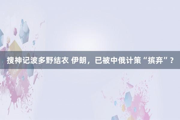 搜神记波多野结衣 伊朗，已被中俄计策“摈弃”？