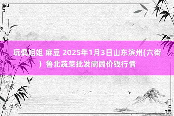 玩偶姐姐 麻豆 2025年1月3日山东滨州(六街）鲁北蔬菜批发阛阓价钱行情