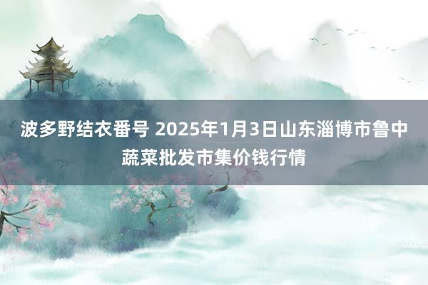 波多野结衣番号 2025年1月3日山东淄博市鲁中蔬菜批发市集价钱行情