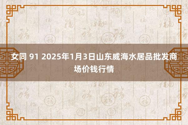 女同 91 2025年1月3日山东威海水居品批发商场价钱行情