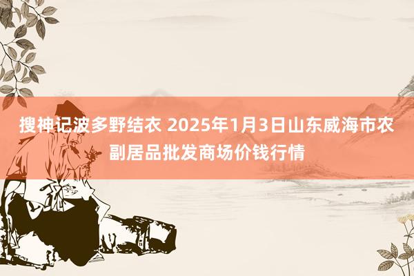 搜神记波多野结衣 2025年1月3日山东威海市农副居品批发商场价钱行情