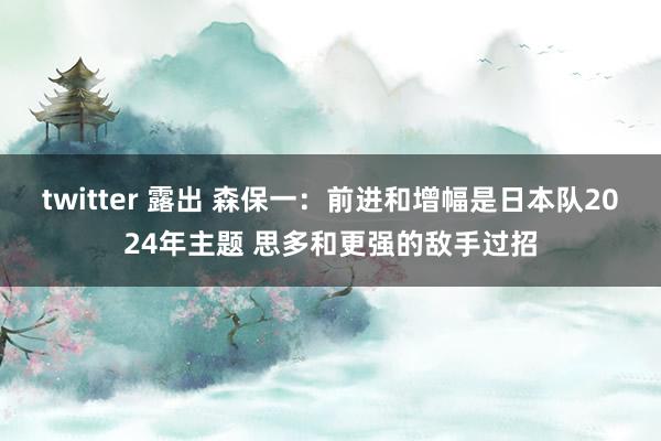 twitter 露出 森保一：前进和增幅是日本队2024年主题 思多和更强的敌手过招