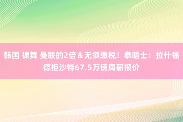 韩国 裸舞 曼联的2倍＆无须缴税！泰晤士：拉什福德拒沙特67.5万镑周薪报价