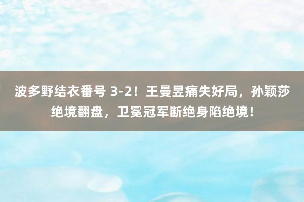 波多野结衣番号 3-2！王曼昱痛失好局，孙颖莎绝境翻盘，卫冕冠军断绝身陷绝境！