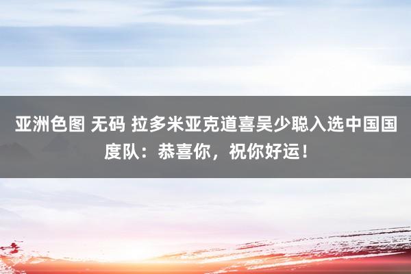 亚洲色图 无码 拉多米亚克道喜吴少聪入选中国国度队：恭喜你，祝你好运！