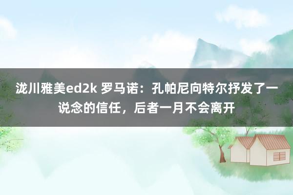 泷川雅美ed2k 罗马诺：孔帕尼向特尔抒发了一说念的信任，后者一月不会离开