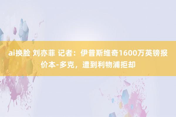 ai换脸 刘亦菲 记者：伊普斯维奇1600万英镑报价本-多克，遭到利物浦拒却