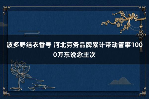 波多野结衣番号 河北劳务品牌累计带动管事1000万东说念主次