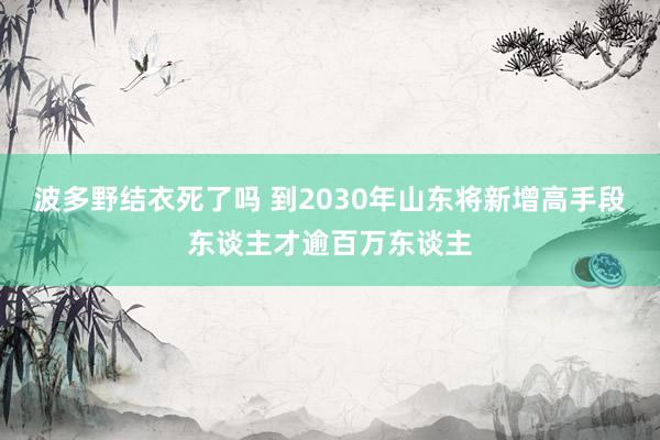 波多野结衣死了吗 到2030年山东将新增高手段东谈主才逾百万东谈主