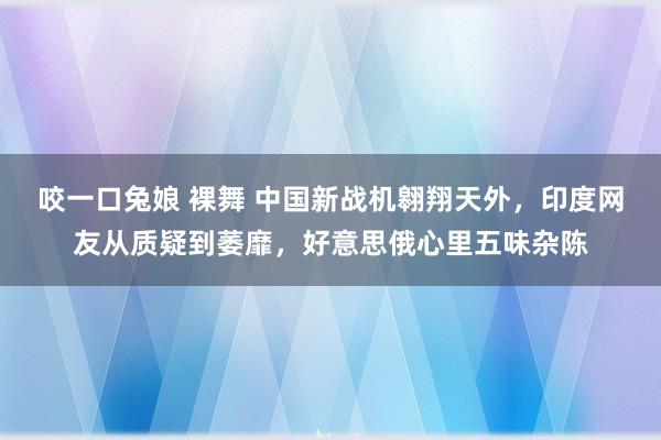 咬一口兔娘 裸舞 中国新战机翱翔天外，印度网友从质疑到萎靡，好意思俄心里五味杂陈