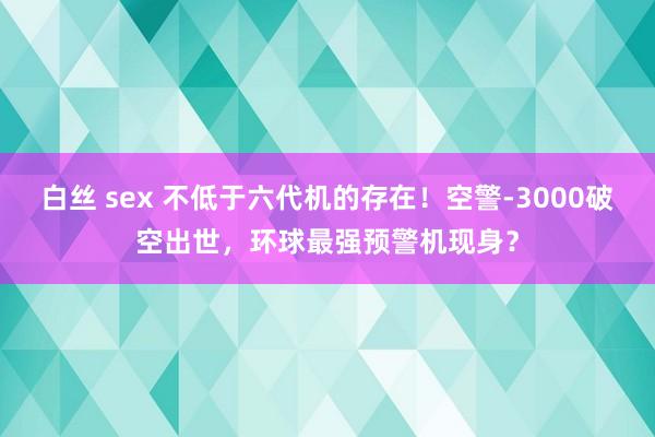 白丝 sex 不低于六代机的存在！空警-3000破空出世，环球最强预警机现身？