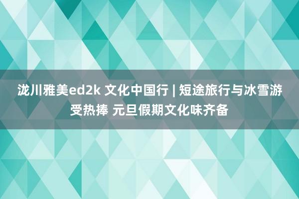 泷川雅美ed2k 文化中国行 | 短途旅行与冰雪游受热捧 元旦假期文化味齐备