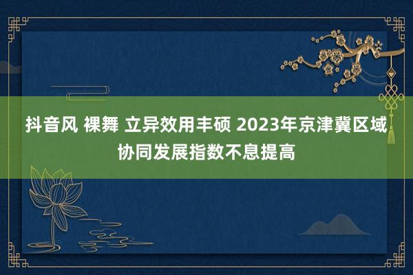 抖音风 裸舞 立异效用丰硕 2023年京津冀区域协同发展指数不息提高