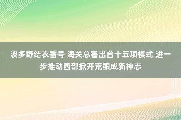 波多野结衣番号 海关总署出台十五项模式 进一步推动西部掀开荒酿成新神志