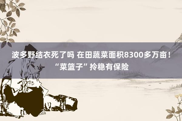 波多野结衣死了吗 在田蔬菜面积8300多万亩！“菜篮子”拎稳有保险