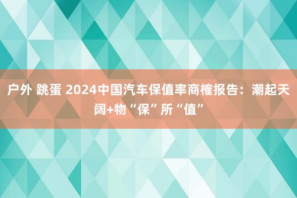 户外 跳蛋 2024中国汽车保值率商榷报告：潮起天阔+物“保”所“值”