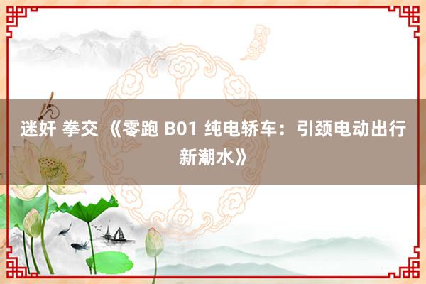 迷奸 拳交 《零跑 B01 纯电轿车：引颈电动出行新潮水》