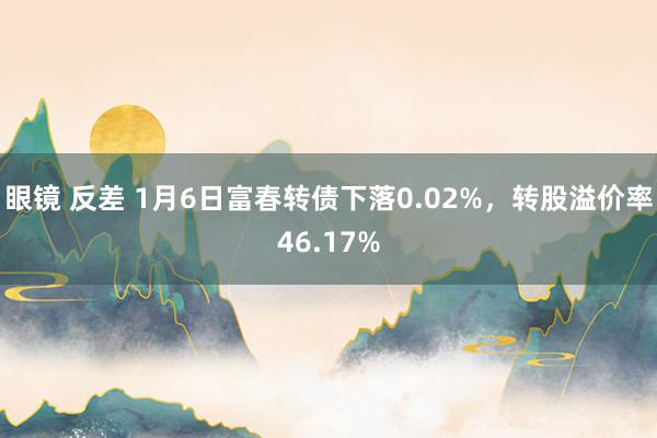 眼镜 反差 1月6日富春转债下落0.02%，转股溢价率46.17%