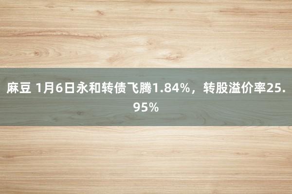 麻豆 1月6日永和转债飞腾1.84%，转股溢价率25.95%