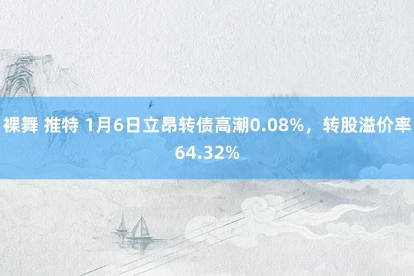 裸舞 推特 1月6日立昂转债高潮0.08%，转股溢价率64.32%