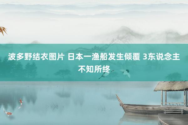 波多野结衣图片 日本一渔船发生倾覆 3东说念主不知所终