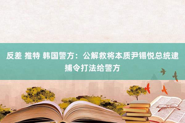 反差 推特 韩国警方：公解救将本质尹锡悦总统逮捕令打法给警方