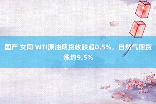 国产 女同 WTI原油期货收跌超0.5%，自然气期货涨约9.5%